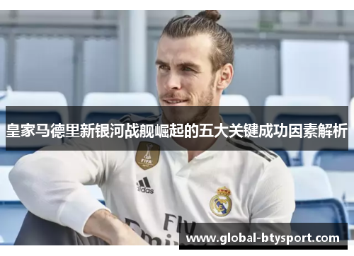 皇家马德里新银河战舰崛起的五大关键成功因素解析 皇家马德里新银河战舰崛起的五大关键成功因素解析