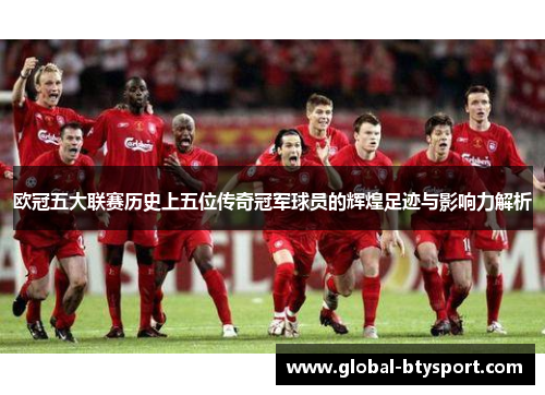 欧冠五大联赛历史上五位传奇冠军球员的辉煌足迹与影响力解析