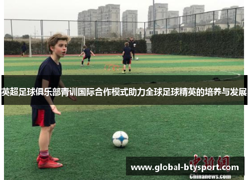 英超足球俱乐部青训国际合作模式助力全球足球精英的培养与发展 英超足球俱乐部青训国际合作模式助力全球足球精英的培养与发展