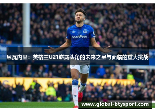 恩瓦内里:英格兰U21崭露头角的未来之星与面临的重大挑战 恩瓦内里:英格兰U21崭露头角的未来之星与面临的重大挑战
