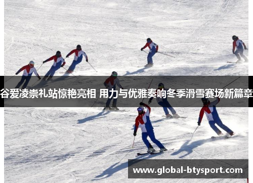 谷爱凌崇礼站惊艳亮相 用力与优雅奏响冬季滑雪赛场新篇章