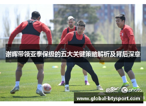 谢晖带领亚泰保级的五大关键策略解析及背后深意 谢晖带领亚泰保级的五大关键策略解析及背后深意