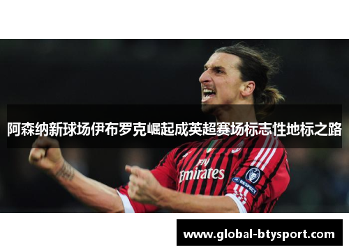 阿森纳新球场伊布罗克崛起成英超赛场标志性地标之路 阿森纳新球场伊布罗克崛起成英超赛场标志性地标之路