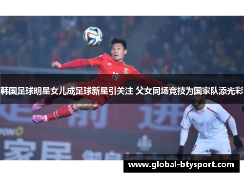 韩国足球明星女儿成足球新星引关注 父女同场竞技为国家队添光彩