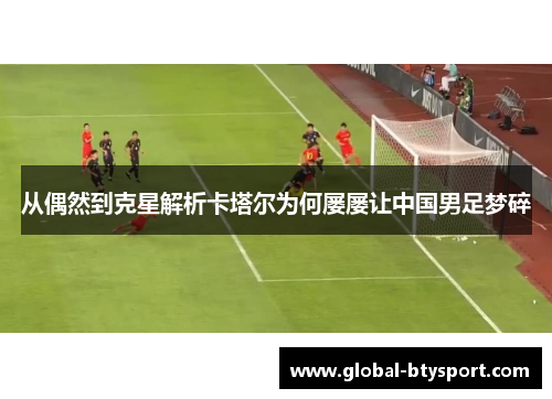 从偶然到克星解析卡塔尔为何屡屡让中国男足梦碎 从偶然到克星解析卡塔尔为何屡屡让中国男足梦碎