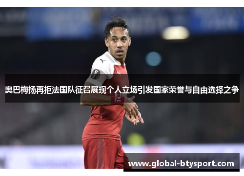 奥巴梅扬再拒法国队征召展现个人立场引发国家荣誉与自由选择之争