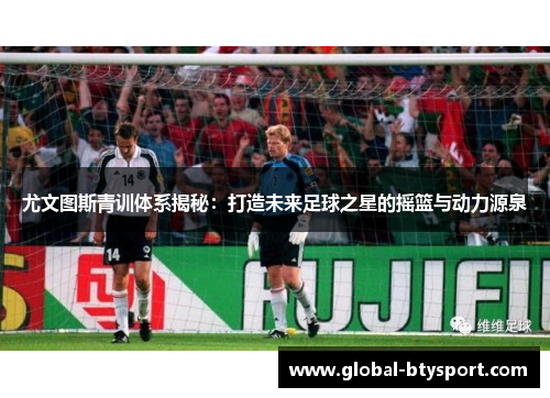 尤文图斯青训体系揭秘：打造未来足球之星的摇篮与动力源泉