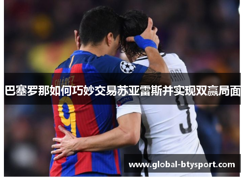 巴塞罗那如何巧妙交易苏亚雷斯并实现双赢局面 巴塞罗那如何巧妙交易苏亚雷斯并实现双赢局面