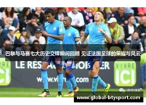 巴黎与马赛七大历史交锋瞬间回顾 见证法国足球的荣耀与风云