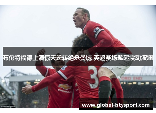 布伦特福德上演惊天逆转绝杀曼城 英超赛场掀起震动波澜