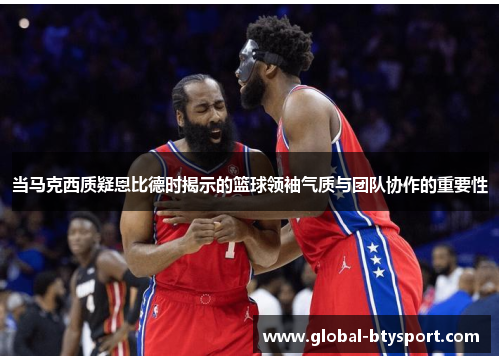 当马克西质疑恩比德时揭示的篮球领袖气质与团队协作的重要性