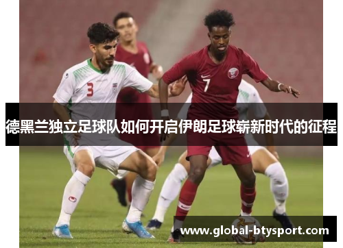 德黑兰独立足球队如何开启伊朗足球崭新时代的征程 德黑兰独立足球队如何开启伊朗足球崭新时代的征程