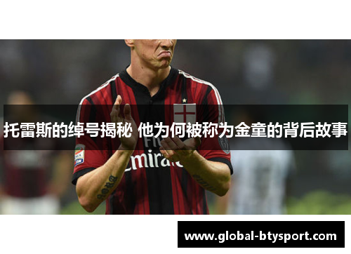 托雷斯的绰号揭秘 他为何被称为金童的背后故事 托雷斯的绰号揭秘 他为何被称为金童的背后故事